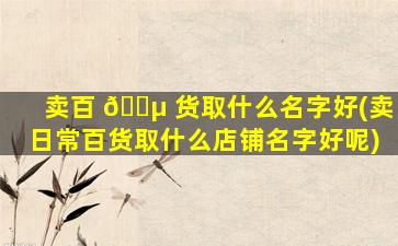 卖百 🐵 货取什么名字好(卖日常百货取什么店铺名字好呢)